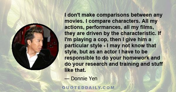 I don't make comparisons between any movies. I compare characters. All my actions, performances, all my films, they are driven by the characteristic. If I'm playing a cop, then I give him a particular style - I may not