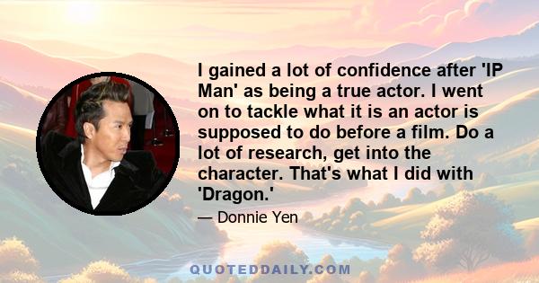 I gained a lot of confidence after 'IP Man' as being a true actor. I went on to tackle what it is an actor is supposed to do before a film. Do a lot of research, get into the character. That's what I did with 'Dragon.'