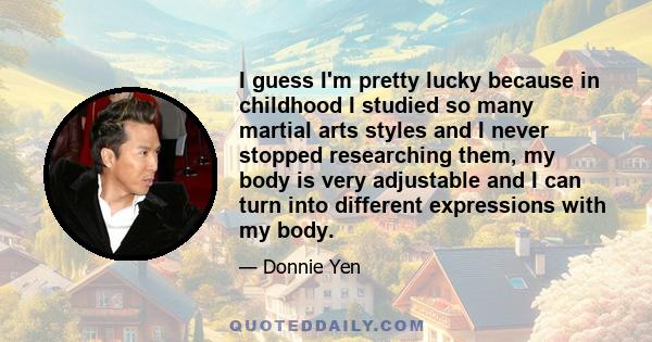 I guess I'm pretty lucky because in childhood I studied so many martial arts styles and I never stopped researching them, my body is very adjustable and I can turn into different expressions with my body.