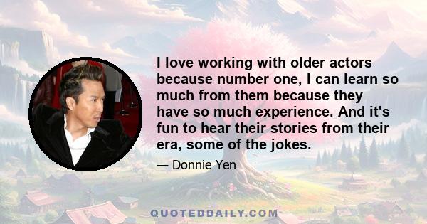 I love working with older actors because number one, I can learn so much from them because they have so much experience. And it's fun to hear their stories from their era, some of the jokes.