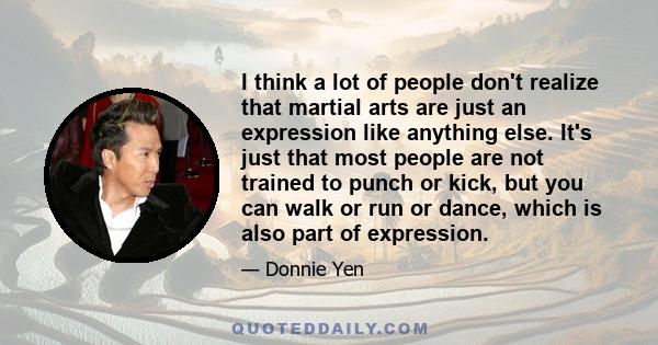 I think a lot of people don't realize that martial arts are just an expression like anything else. It's just that most people are not trained to punch or kick, but you can walk or run or dance, which is also part of