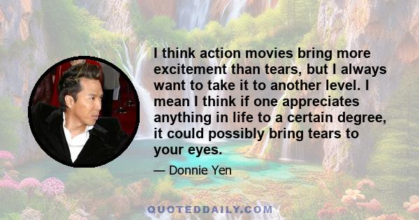 I think action movies bring more excitement than tears, but I always want to take it to another level. I mean I think if one appreciates anything in life to a certain degree, it could possibly bring tears to your eyes.