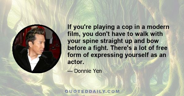 If you're playing a cop in a modern film, you don't have to walk with your spine straight up and bow before a fight. There's a lot of free form of expressing yourself as an actor.