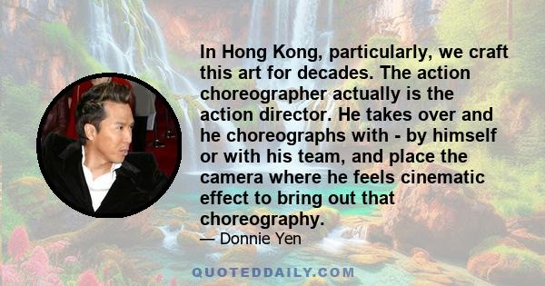 In Hong Kong, particularly, we craft this art for decades. The action choreographer actually is the action director. He takes over and he choreographs with - by himself or with his team, and place the camera where he