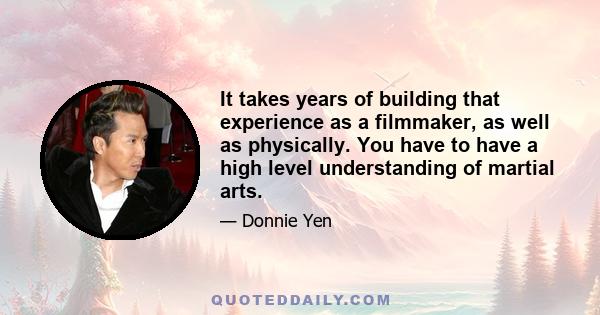 It takes years of building that experience as a filmmaker, as well as physically. You have to have a high level understanding of martial arts.