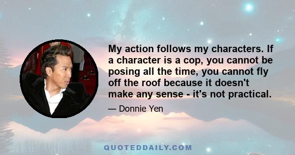 My action follows my characters. If a character is a cop, you cannot be posing all the time, you cannot fly off the roof because it doesn't make any sense - it's not practical.