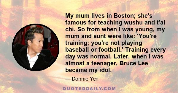 My mum lives in Boston; she's famous for teaching wushu and t'ai chi. So from when I was young, my mum and aunt were like: 'You're training; you're not playing baseball or football.' Training every day was normal.