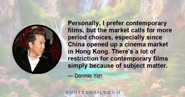 Personally, I prefer contemporary films, but the market calls for more period choices, especially since China opened up a cinema market in Hong Kong. There's a lot of restriction for contemporary films simply because of 