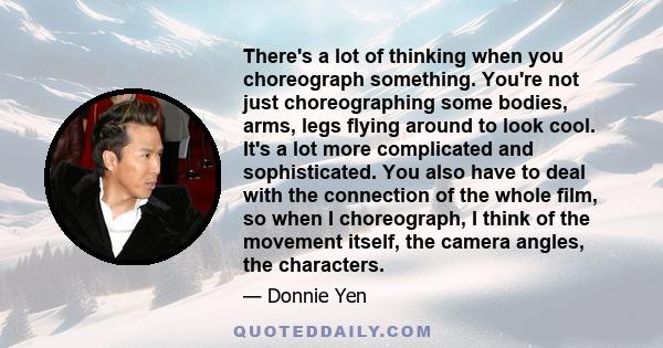 There's a lot of thinking when you choreograph something. You're not just choreographing some bodies, arms, legs flying around to look cool. It's a lot more complicated and sophisticated. You also have to deal with the