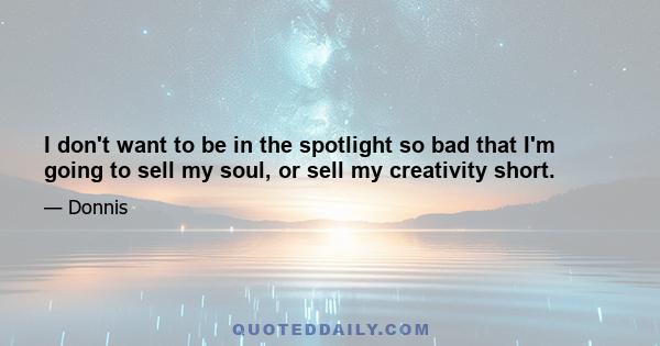 I don't want to be in the spotlight so bad that I'm going to sell my soul, or sell my creativity short.