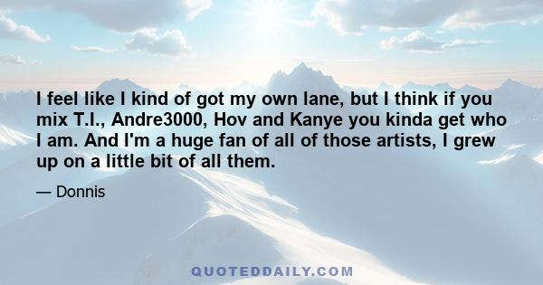 I feel like I kind of got my own lane, but I think if you mix T.I., Andre3000, Hov and Kanye you kinda get who I am. And I'm a huge fan of all of those artists, I grew up on a little bit of all them.