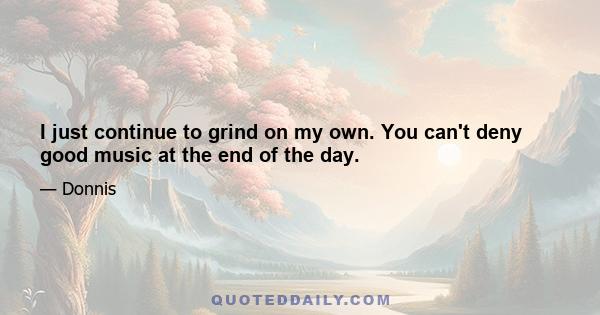 I just continue to grind on my own. You can't deny good music at the end of the day.