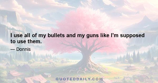 I use all of my bullets and my guns like I'm supposed to use them.