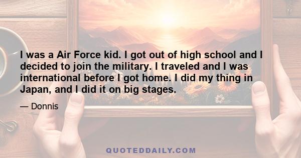 I was a Air Force kid. I got out of high school and I decided to join the military. I traveled and I was international before I got home. I did my thing in Japan, and I did it on big stages.