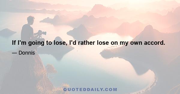 If I'm going to lose, I'd rather lose on my own accord.