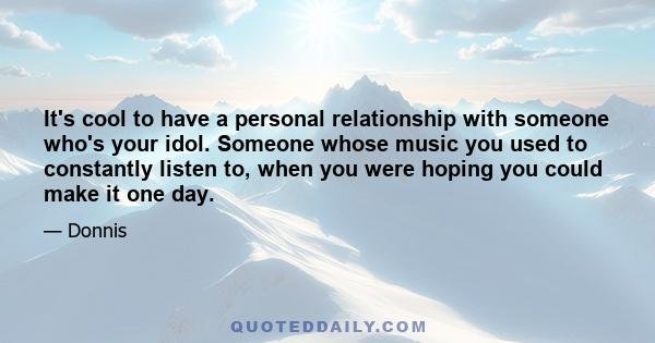 It's cool to have a personal relationship with someone who's your idol. Someone whose music you used to constantly listen to, when you were hoping you could make it one day.