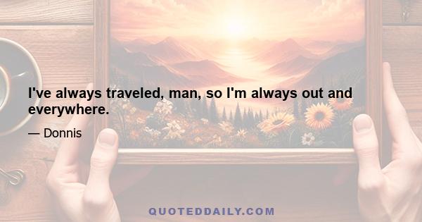 I've always traveled, man, so I'm always out and everywhere.