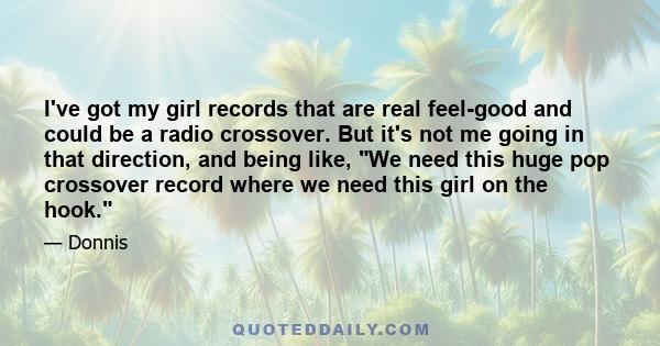 I've got my girl records that are real feel-good and could be a radio crossover. But it's not me going in that direction, and being like, We need this huge pop crossover record where we need this girl on the hook.