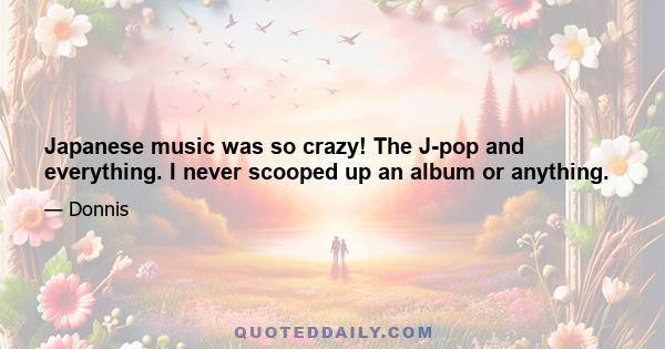 Japanese music was so crazy! The J-pop and everything. I never scooped up an album or anything.