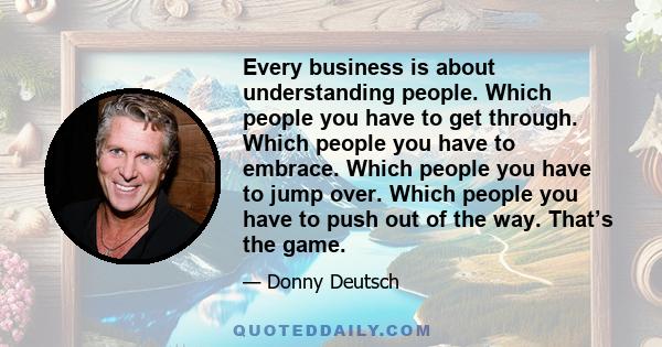 Every business is about understanding people. Which people you have to get through. Which people you have to embrace. Which people you have to jump over. Which people you have to push out of the way. That’s the game.