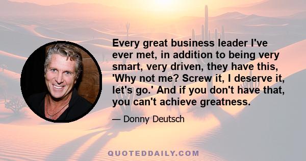 Every great business leader I've ever met, in addition to being very smart, very driven, they have this, 'Why not me? Screw it, I deserve it, let's go.' And if you don't have that, you can't achieve greatness.