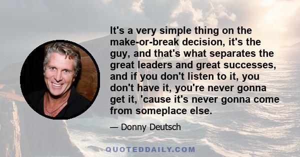 It's a very simple thing on the make-or-break decision, it's the guy, and that's what separates the great leaders and great successes, and if you don't listen to it, you don't have it, you're never gonna get it, 'cause