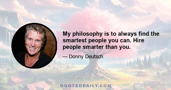 My philosophy is to always find the smartest people you can. Hire people smarter than you.