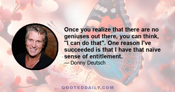 Once you realize that there are no geniuses out there, you can think, I can do that. One reason I've succeeded is that I have that naïve sense of entitlement.