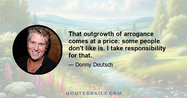 That outgrowth of arrogance comes at a price: some people don't like is. I take responsibility for that.