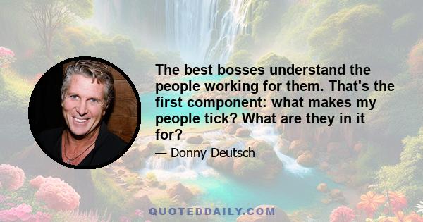 The best bosses understand the people working for them. That's the first component: what makes my people tick? What are they in it for?