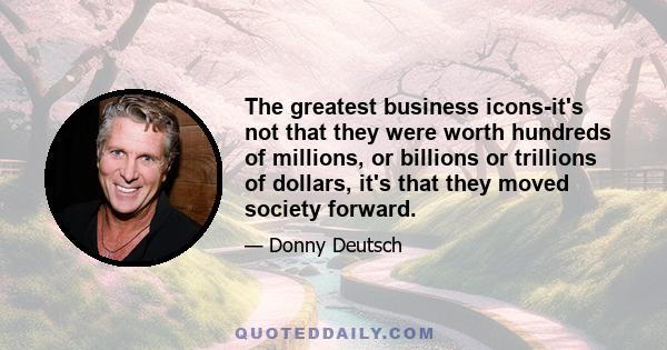 The greatest business icons-it's not that they were worth hundreds of millions, or billions or trillions of dollars, it's that they moved society forward.