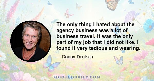 The only thing I hated about the agency business was a lot of business travel. It was the only part of my job that I did not like. I found it very tedious and wearing.