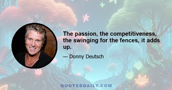 The passion, the competitiveness, the swinging for the fences, it adds up.