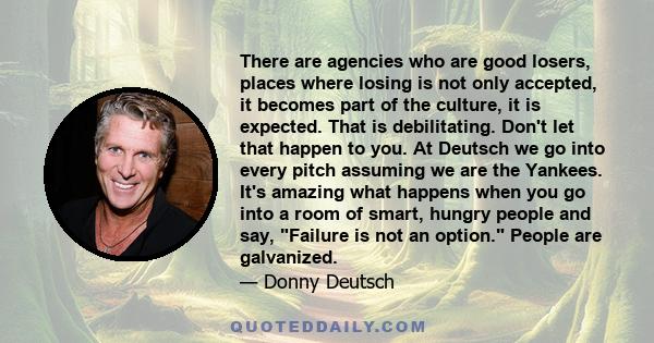 There are agencies who are good losers, places where losing is not only accepted, it becomes part of the culture, it is expected. That is debilitating. Don't let that happen to you. At Deutsch we go into every pitch