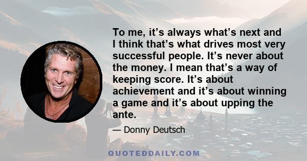 To me, it’s always what’s next and I think that’s what drives most very successful people. It’s never about the money. I mean that’s a way of keeping score. It’s about achievement and it’s about winning a game and it’s