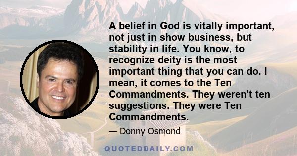 A belief in God is vitally important, not just in show business, but stability in life. You know, to recognize deity is the most important thing that you can do. I mean, it comes to the Ten Commandments. They weren't