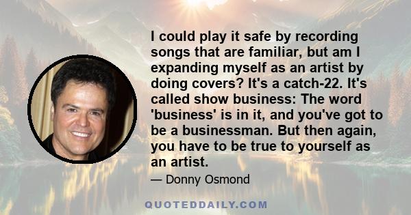 I could play it safe by recording songs that are familiar, but am I expanding myself as an artist by doing covers? It's a catch-22. It's called show business: The word 'business' is in it, and you've got to be a