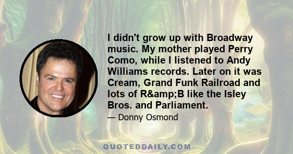 I didn't grow up with Broadway music. My mother played Perry Como, while I listened to Andy Williams records. Later on it was Cream, Grand Funk Railroad and lots of R&B like the Isley Bros. and Parliament.