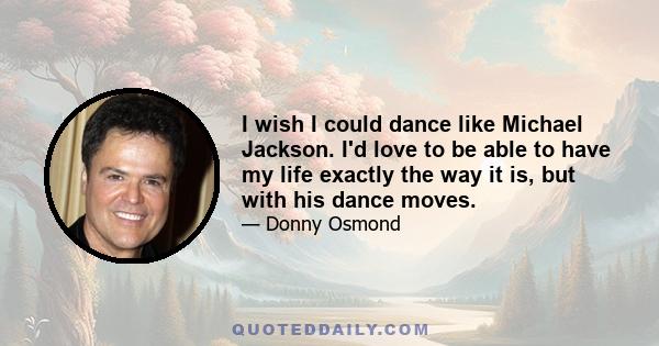 I wish I could dance like Michael Jackson. I'd love to be able to have my life exactly the way it is, but with his dance moves.