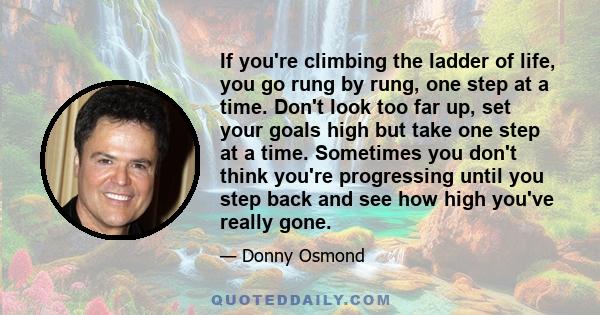 If you're climbing the ladder of life, you go rung by rung, one step at a time. Don't look too far up, set your goals high but take one step at a time. Sometimes you don't think you're progressing until you step back