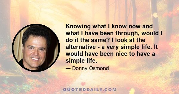 Knowing what I know now and what I have been through, would I do it the same? I look at the alternative - a very simple life. It would have been nice to have a simple life.