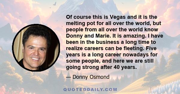 Of course this is Vegas and it is the melting pot for all over the world, but people from all over the world know Donny and Marie. It is amazing. I have been in the business a long time to realize careers can be