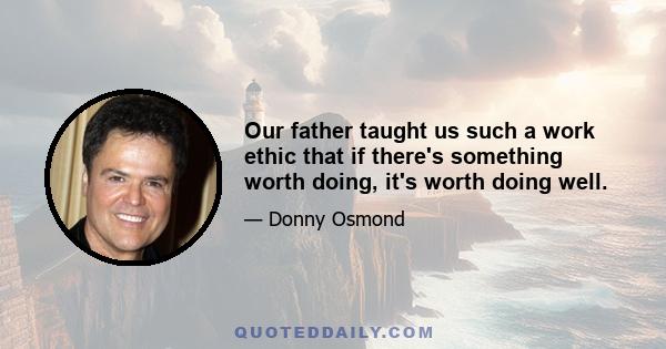 Our father taught us such a work ethic that if there's something worth doing, it's worth doing well.