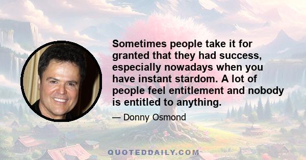 Sometimes people take it for granted that they had success, especially nowadays when you have instant stardom. A lot of people feel entitlement and nobody is entitled to anything.