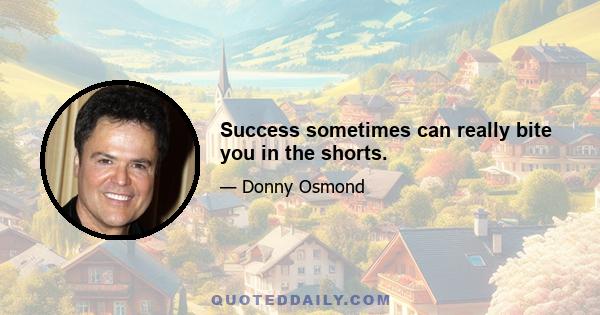 Success sometimes can really bite you in the shorts.