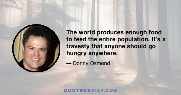 The world produces enough food to feed the entire population. It's a travesty that anyone should go hungry anywhere.