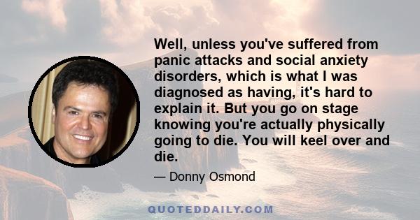 Well, unless you've suffered from panic attacks and social anxiety disorders, which is what I was diagnosed as having, it's hard to explain it. But you go on stage knowing you're actually physically going to die. You