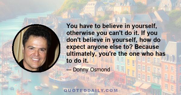 You have to believe in yourself, otherwise you can't do it. If you don't believe in yourself, how do expect anyone else to? Because ultimately, you're the one who has to do it.