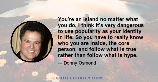 You're an island no matter what you do. I think it's very dangerous to use popularity as your identity in life. So you have to really know who you are inside, the core person, and follow what is true rather than follow