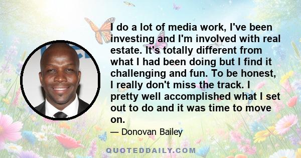 I do a lot of media work, I've been investing and I'm involved with real estate. It's totally different from what I had been doing but I find it challenging and fun. To be honest, I really don't miss the track. I pretty 